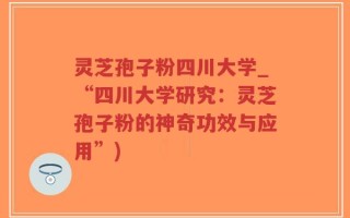 灵芝孢子粉四川大学_“四川大学研究：灵芝孢子粉的神奇功效与应用”)