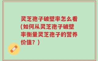 灵芝孢子破壁率怎么看(如何从灵芝孢子破壁率衡量灵芝孢子的营养价值？)