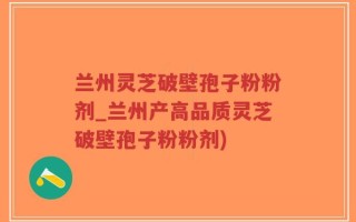 兰州灵芝破壁孢子粉粉剂_兰州产高品质灵芝破壁孢子粉粉剂)