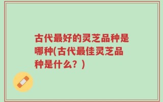 古代最好的灵芝品种是哪种(古代最佳灵芝品种是什么？)