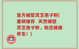 复方破壁灵芝孢子粉(重磅推荐  天然破壁灵芝孢子粉，助您健康养生！)