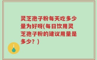 灵芝孢子粉每天吃多少量为好呀(每日饮用灵芝孢子粉的建议用量是多少？)