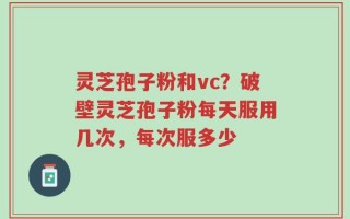 灵芝孢子粉和vc？破壁灵芝孢子粉每天服用几次，每次服多少