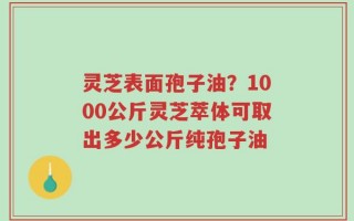 灵芝表面孢子油？1000公斤灵芝萃体可取出多少公斤纯孢子油