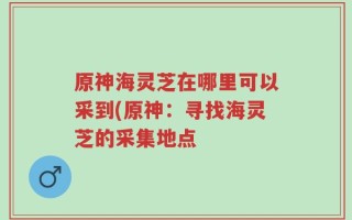 原神海灵芝在哪里可以采到(原神：寻找海灵芝的采集地点