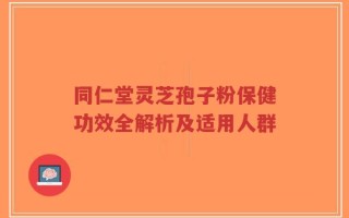 同仁堂灵芝孢子粉保健功效全解析及适用人群