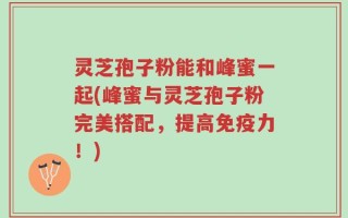 灵芝孢子粉能和峰蜜一起(峰蜜与灵芝孢子粉完美搭配，提高免疫力！)