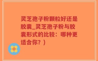 灵芝孢子粉颗粒好还是胶囊_灵芝孢子粉与胶囊形式的比较：哪种更适合你？)