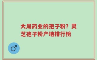 大晟药业的孢子粉？灵芝孢子粉产地排行榜