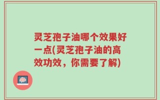 灵芝孢子油哪个效果好一点(灵芝孢子油的高效功效，你需要了解)