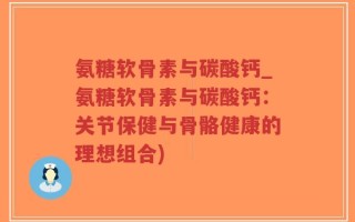 氨糖软骨素与碳酸钙_氨糖软骨素与碳酸钙：关节保健与骨骼健康的理想组合)