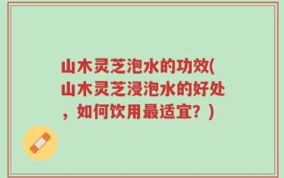山木灵芝泡水的功效(山木灵芝浸泡水的好处，如何饮用最适宜？)
