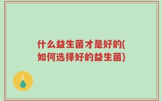 什么益生菌才是好的(如何选择好的益生菌)