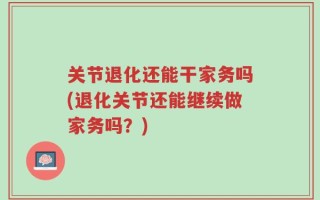关节退化还能干家务吗(退化关节还能继续做家务吗？)