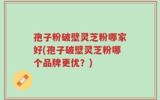 孢子粉破壁灵芝粉哪家好(孢子破壁灵芝粉哪个品牌更优？)