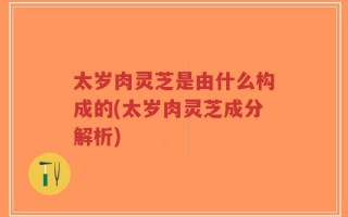 太岁肉灵芝是由什么构成的(太岁肉灵芝成分解析)