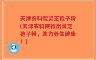 天津农科院灵芝孢子粉(天津农科院推出灵芝孢子粉，助力养生健康！)