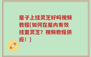 屋子上挂灵芝好吗视频教程(如何在屋内有效挂置灵芝？视频教程供应！)
