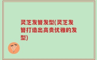 灵芝发簪发型(灵芝发簪打造出高贵优雅的发型)