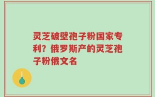 灵芝破壁孢子粉国家专利？俄罗斯产的灵芝孢子粉俄文名