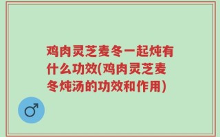 鸡肉灵芝麦冬一起炖有什么功效(鸡肉灵芝麦冬炖汤的功效和作用)