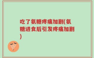 吃了氨糖疼痛加剧(氨糖进食后引发疼痛加剧)