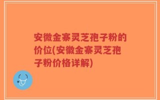 安微金寨灵芝孢子粉的价位(安徽金寨灵芝孢子粉价格详解)