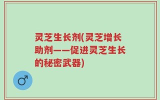 灵芝生长剂(灵芝增长助剂——促进灵芝生长的秘密武器)