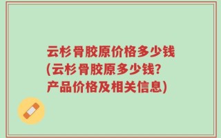 云杉骨胶原价格多少钱(云杉骨胶原多少钱？产品价格及相关信息)