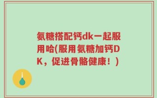 氨糖搭配钙dk一起服用哈(服用氨糖加钙DK，促进骨骼健康！)