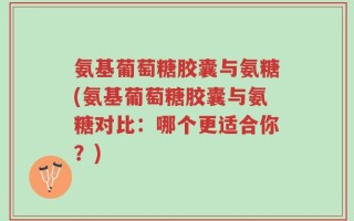 氨基葡萄糖胶囊与氨糖(氨基葡萄糖胶囊与氨糖对比：哪个更适合你？)
