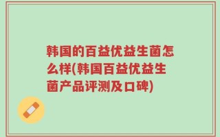 韩国的百益优益生菌怎么样(韩国百益优益生菌产品评测及口碑)