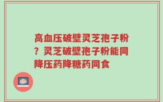 高血压破壁灵芝孢子粉？灵芝破壁孢子粉能同降压药降糖药同食