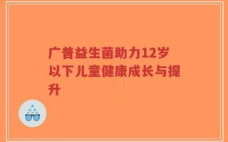 广普益生菌助力12岁以下儿童健康成长与提升