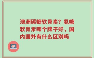 澳洲碳糖软骨素？氨糖软骨素哪个牌子好，国内国外有什么区别吗