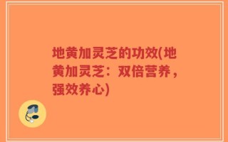 地黄加灵芝的功效(地黄加灵芝：双倍营养，强效养心)