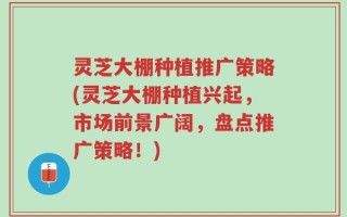 灵芝大棚种植推广策略(灵芝大棚种植兴起，市场前景广阔，盘点推广策略！)