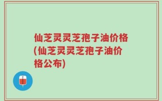 仙芝灵灵芝孢子油价格(仙芝灵灵芝孢子油价格公布)