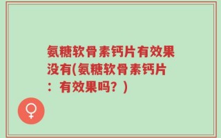 氨糖软骨素钙片有效果没有(氨糖软骨素钙片：有效果吗？)
