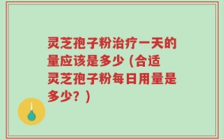 灵芝孢子粉治疗一天的量应该是多少 (合适灵芝孢子粉每日用量是多少？)