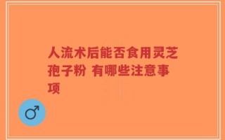 人流术后能否食用灵芝孢子粉 有哪些注意事项