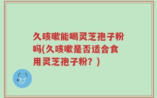 久咳嗽能喝灵芝孢子粉吗(久咳嗽是否适合食用灵芝孢子粉？)