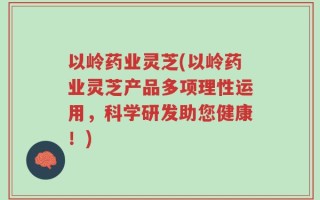 以岭药业灵芝(以岭药业灵芝产品多项理性运用，科学研发助您健康！)