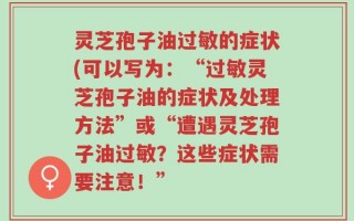 灵芝孢子油过敏的症状(可以写为：“过敏灵芝孢子油的症状及处理方法”或“遭遇灵芝孢子油过敏？这些症状需要注意！”