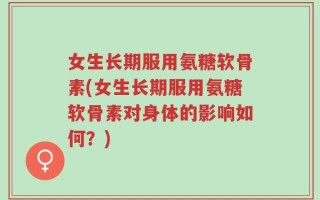 女生长期服用氨糖软骨素(女生长期服用氨糖软骨素对身体的影响如何？)