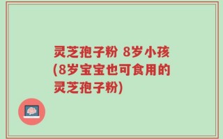 灵芝孢子粉 8岁小孩(8岁宝宝也可食用的灵芝孢子粉)