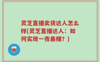 灵芝直播卖货达人怎么样(灵芝直播达人：如何实现一夜暴赚？)