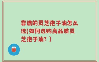 靠谱的灵芝孢子油怎么选(如何选购高品质灵芝孢子油？)