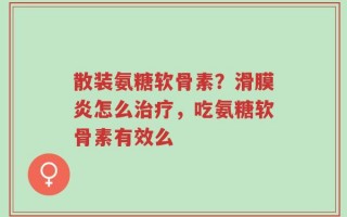 散装氨糖软骨素？滑膜炎怎么治疗，吃氨糖软骨素有效么