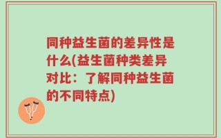 同种益生菌的差异性是什么(益生菌种类差异对比：了解同种益生菌的不同特点)